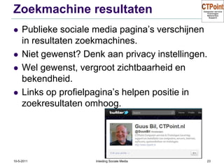 Zoekmachine resultatenPublieke sociale media pagina’s verschijnen in resultaten zoekmachines.Niet gewenst? Denk aan privacy instellingen.Wel gewenst, vergroot zichtbaarheid en bekendheid.Links op profielpagina’s helpen positie in zoekresultaten omhoog.31-3-2011Inleiding Sociale Media23