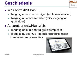 GeschiedenisWeb ontwikkelt zich:Toegang eerst voor weinigen (militair/universiteit)Toegang nu voor zeer velen (mits toegang tot apparatuur)Apparatuur ontwikkelt zich:Toegang eerst alleen via grote computersToegang nu via PC’s, laptops, telefoons, tablet computers, zelfs televisies.31-3-2011Inleiding Sociale Media3