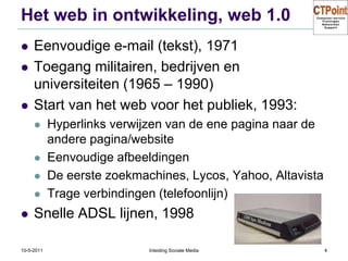 Het web in ontwikkeling, web 1.0Eenvoudige e-mail (tekst), 1971Toegang militairen, bedrijven en universiteiten (1965 – 1990)Start van het web voor het publiek, 1993:Hyperlinks verwijzen van de ene pagina naar de andere pagina/websiteEenvoudige afbeeldingenDe eerste zoekmachines, Lycos, Yahoo, AltavistaTrage verbindingen (telefoonlijn)Snelle ADSL lijnen, 199831-3-2011Inleiding Sociale Media4