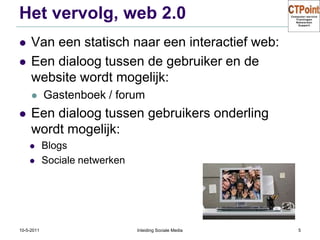 Het vervolg, web 2.0Van een statisch naar een interactief web:Een dialoog tussen de gebruiker en de website wordt mogelijk:Gastenboek / forumEen dialoog tussen gebruikers onderling wordt mogelijk:BlogsSociale netwerken31-3-2011Inleiding Sociale Media5