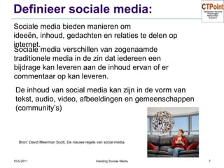 Definieer sociale media:31-3-2011Inleiding Sociale Media7Sociale media bieden manieren om ideeën, inhoud, gedachten en relaties te delen op internet.Sociale media verschillen van zogenaamde traditionele media in de zin dat iedereen een bijdrage kan leveren aan de inhoud ervan of er commentaar op kan leveren.De inhoud van social media kan zijn in de vorm van tekst, audio, video, afbeeldingen en gemeenschappen (community’s)Bron: David Meerman Scott, De nieuwe regels van social media.