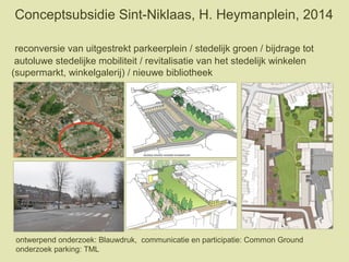 Conceptsubsidie Sint-Niklaas, H. Heymanplein, 2014
reconversie van uitgestrekt parkeerplein / stedelijk groen / bijdrage tot
autoluwe stedelijke mobiliteit / revitalisatie van het stedelijk winkelen
(supermarkt, winkelgalerij) / nieuwe bibliotheek
ontwerpend onderzoek: Blauwdruk, communicatie en participatie: Common Ground
onderzoek parking: TML
 
