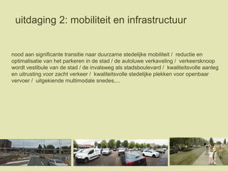 uitdaging 2: mobiliteit en infrastructuur
nood aan significante transitie naar duurzame stedelijke mobiliteit / reductie en
optimalisatie van het parkeren in de stad / de autoluwe verkaveling / verkeersknoop
wordt vestibule van de stad / de invalsweg als stadsboulevard / kwaliteitsvolle aanleg
en uitrusting voor zacht verkeer / kwaliteitsvolle stedelijke plekken voor openbaar
vervoer / uitgekiende multimodale snedes,...
 