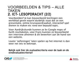 VOORBEELDEN & TIPS – ALLE
TAKEN
2. ICT- LESOPDRACHT (2/2)
Voorbeelden? Je kan bijvoorbeeld leerlingen een
werkblad geven waarin duidelijk staat dat ze een
presentatie, online kruiswoordraadsel, interactief spel
dienen te maken etc rond een bepaald topic.
Voor Aardrijkskunde kunnen ze bv Google maps of
Earth inschakelen, voor Frans kunnen ze bijvoorbeeld
een interview afnemen & dit bewerken aan de hand van
een website.
Louter ‘oefeningen’ laten spelen op het internet is dan
weer net iets te beknopt.
Bekijk ook hier de evaluatiecriteria voor de taak en de
eindevaluatiecriteria!!
 