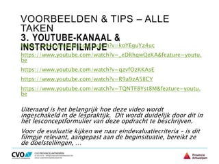 VOORBEELDEN & TIPS – ALLE
TAKEN
3. YOUTUBE-KANAAL &
INSTRUCTIEFILMPJEhttps://www.youtube.com/watch?v=koYEguYz4uc
https://www.youtube.com/watch?v=_eDRhqwQeKA&feature=youtu.
be
https://www.youtube.com/watch?v=qzvfOzKKAsE
https://www.youtube.com/watch?v=R9a9zA5IICY
https://www.youtube.com/watch?v=TQNTF8Yst8M&feature=youtu.
be
Uiteraard is het belangrijk hoe deze video wordt
ingeschakeld in de lespraktijk. Dit wordt duidelijk door dit in
het lesconceptformulier van deze opdracht te beschrijven.
Voor de evaluatie kijken we naar eindevaluatiecriteria – is dit
filmpje relevant, aangepast aan de beginsituatie, bereikt ze
de doelstellingen, …
 