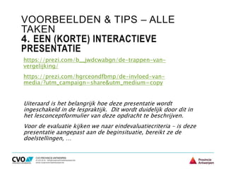 VOORBEELDEN & TIPS – ALLE
TAKEN
4. EEN (KORTE) INTERACTIEVE
PRESENTATIE
https://prezi.com/b__jwdcwabgn/de-trappen-van-
vergelijking/
https://prezi.com/hgrceondfbmp/de-invloed-van-
media/?utm_campaign=share&utm_medium=copy
Uiteraard is het belangrijk hoe deze presentatie wordt
ingeschakeld in de lespraktijk. Dit wordt duidelijk door dit in
het lesconceptformulier van deze opdracht te beschrijven.
Voor de evaluatie kijken we naar eindevaluatiecriteria – is deze
presentatie aangepast aan de beginsituatie, bereikt ze de
doelstellingen, …
 