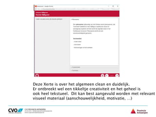 Deze Xerte is over het algemeen clean en duidelijk.
Er ontbreekt wel een tikkeltje creativiteit en het geheel is
ook heel tekstueel. Dit kan best aangevuld worden met relevant
visueel materiaal (aanschouwelijkheid, motivatie, …)
 