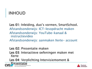 INHOUD
Les 01: Inleiding, duo’s vormen, SmartSchool.
Afstandsonderwijs: ICT-lesopdracht maken
Afstandsonderwijs: YouTube-kanaal &
instructievideo
Afstandsonderwijs: aanmaken Xerte- account
Les 02: Presentatie maken
Les 03: Interactieve oefeningen maken met
Xerte
Les 04: Verplichting Intervisiemoment &
Presentatie
 