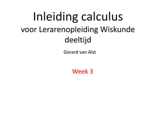 Inleiding calculus 
voor Lerarenopleiding Wiskunde 
deeltijd 
Gerard van Alst 
Week 3 
 