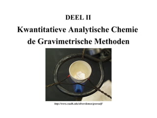 DEEL II
Kwantitatieve Analytische Chemie
  de Gravimetrische Methoden




         http://www.csudh.edu/oliver/demos/gravsulf/
 