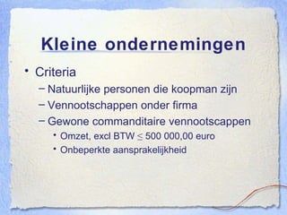 Kleine ondernemingen Criteria Natuurlijke personen die koopman zijn Vennootschappen onder firma Gewone commanditaire vennootscappen Omzet, excl BTW ≤ 500 000,00 euro Onbeperkte aansprakelijkheid 