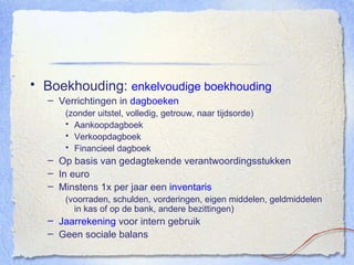 Boekhouding:  enkelvoudige boekhouding Verrichtingen in  dagboeken (zonder uitstel, volledig, getrouw, naar tijdsorde) Aankoopdagboek Verkoopdagboek Financieel dagboek Op basis van gedagtekende verantwoordingsstukken In euro Minstens 1x per jaar een  inventaris (voorraden, schulden, vorderingen, eigen middelen, geldmiddelen in kas of op de bank, andere bezittingen) Jaarrekening  voor intern gebruik Geen sociale balans 