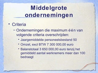 Middelgrote ondernemingen Criteria Ondernemingen die maximum één van volgende criteria overschrijden: Jaargemiddelde personeelsbestand 50 Omzet, excl BTW 7 300 000,00 euro Balanstotaal 3 650 000,00 euro tenzij het gemiddeld aantal werknemers meer dan 100 bedraagt 