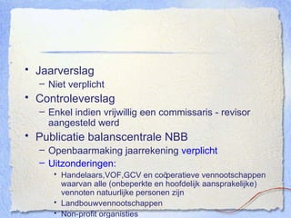 Jaarverslag Niet verplicht Controleverslag Enkel indien vrijwillig een commissaris - revisor aangesteld werd Publicatie balanscentrale NBB Openbaarmaking jaarrekening  verplicht Uitzonderingen: Handelaars,VOF,GCV en co öperatieve vennootschappen waarvan alle (onbeperkte en hoofdelijk aansprakelijke) vennoten natuurlijke personen zijn Landbouwvennootschappen Non-profit organisties Sociaal-profitondernemingen 