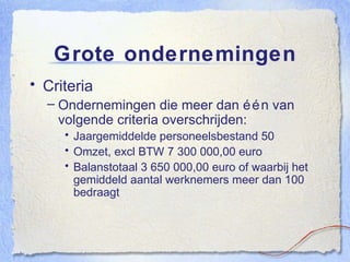 Grote ondernemingen Criteria Ondernemingen die meer dan één van volgende criteria overschrijden: Jaargemiddelde personeelsbestand 50 Omzet, excl BTW 7 300 000,00 euro Balanstotaal 3 650 000,00 euro of waarbij het gemiddeld aantal werknemers meer dan 100 bedraagt 