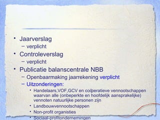 Jaarverslag verplicht Controleverslag verplicht Publicatie balanscentrale NBB Openbaarmaking jaarrekening  verplicht Uitzonderingen: Handelaars,VOF,GCV en co öperatieve vennootschappen waarvan alle (onbeperkte en hoofdelijk aansprakelijke) vennoten natuurlijke personen zijn Landbouwvennootschappen Non-profit organisties Sociaal-profitondernemingen 