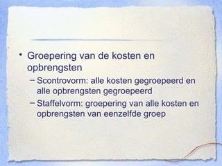 Groepering van de kosten en opbrengsten Scontrovorm: alle kosten gegroepeerd en alle opbrengsten gegroepeerd Staffelvorm: groepering van alle kosten en opbrengsten van eenzelfde groep 