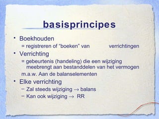 basisprincipes Boekhouden = registreren of “boeken” van  verrichtingen Verrichting = gebeurtenis (handeling) die een wijziging meebrengt aan bestanddelen van het vermogen m.a.w. Aan de balanselementen Elke verrichting Zal steeds wijziging    balans Kan ook wijziging     RR 