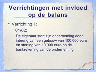 Verrichtingen met invloed op de balans Verrichting 1:   01/02:  De eigenaar start zijn onderneming door inbreng van een gebouw van 100 000 euro en storting van 10 000 euro op de bankrekening van de onderneming 