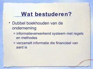Wat bestuderen? Dubbel boekhouden van de onderneming = informatieverwerkend systeem met regels en methodes = verzamelt informatie die financieel van aard is 