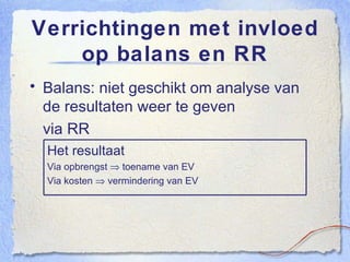 Verrichtingen met invloed op balans en RR Balans: niet geschikt om analyse van de resultaten weer te geven via RR Het resultaat Via opbrengst    toename van EV Via kosten    vermindering van EV 