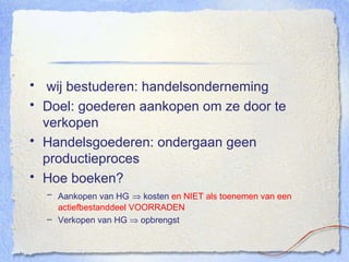wij bestuderen: handelsonderneming Doel: goederen aankopen om ze door te verkopen Handelsgoederen: ondergaan geen productieproces Hoe boeken? Aankopen van HG     kosten  en NIET als toenemen van een actiefbestanddeel VOORRADEN Verkopen van HG    opbrengst 