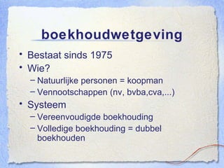 boekhoudwetgeving Bestaat sinds 1975 Wie? Natuurlijke personen = koopman Vennootschappen (nv, bvba,cva,...) Systeem Vereenvoudigde boekhouding Volledige boekhouding = dubbel boekhouden 