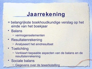 Jaarrekening = belangrijkste boekhoudkundige verslag op het einde van het boekjaar Balans vermogenselementen Resultatenrekening Analyseert het eindresultaat Toelichting Verklaart bepaalde aspecten van de balans en de resultatenrekening Sociale balans Gegevens over de tewerkstelling 