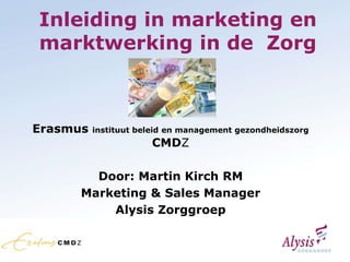 Inleiding in marketing en
marktwerking in de Zorg



Erasmus   instituut beleid en management gezondheidszorg
                      CMDZ

        Door: Martin Kirch RM
      Marketing & Sales Manager
          Alysis Zorggroep
 