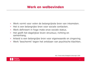 Werk en welbevinden




• Werk vormt voor velen de belangrijkste bron van inkomsten.
• Het is een belangrijke bron voor sociale contacten.
• Werk definieert in hoge mate onze sociale status.
• Het geeft het dagelijkse leven structuur, richting en
  samenhang.
• Arbeid is een belangrijke bron voor eigenwaarde en zingeving.
• Werk 'beschermt' tegen het ontstaan van psychische klachten.




                                        Bron: Trimbos-instituut Strategische verkenningen 3 2009


                                                                                             17
 