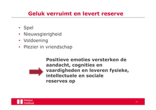 Geluk verruimt en levert reserve

•   Spel
•   Nieuwsgierigheid
•   Voldoening
•   Plezier in vriendschap

              Positieve emoties versterken de
              aandacht, cognities en
              vaardigheden en leveren fysieke,
              intellectuele en sociale
              reserves op



                                                 23
 