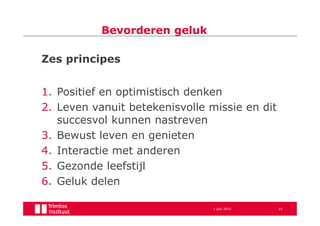 Bevorderen geluk

Zes principes


1. Positief en optimistisch denken
2. Leven vanuit betekenisvolle missie en dit
   succesvol kunnen nastreven
3. Bewust leven en genieten
4. Interactie met anderen
5. Gezonde leefstijl
6. Geluk delen

                                1 juni 2010    33
 