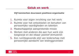 Geluk en werk
   Vijf kenmerken duurzaam positieve organisatie


1. Ruimte voor eigen inrichting van het werk
2. Ruimte voor het ontwikkelen en benutten van
   persoonlijke vaardigheden en talenten
3. Maatschappelijk aansprekende missie
4. Werken met anderen die aan hun werk zijn
   toegewijd en die elkaar positief stimuleren
5. Een ruimtegevende stijl van leiderschap met
   persoonlijke aandacht van leidinggevenden



                                                   34
 