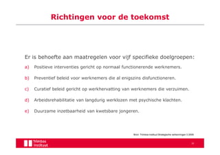 Richtingen voor de toekomst




Er is behoefte aan maatregelen voor vijf specifieke doelgroepen:
a)   Positieve interventies gericht op normaal functionerende werknemers.

b)   Preventief beleid voor werknemers die al enigszins disfunctioneren.

c)   Curatief beleid gericht op werkhervatting van werknemers die verzuimen.

d)   Arbeidsrehabilitatie van langdurig werklozen met psychische klachten.

e)   Duurzame inzetbaarheid van kwetsbare jongeren.




                                                   Bron: Trimbos-instituut Strategische verkenningen 3 2009


                                                                                                        35
 