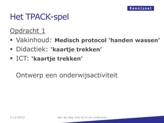 Het TPACK-spel
Opdracht 1
 Vakinhoud: Medisch protocol ‘handen wassen’
 Didactiek: ‘kaartje trekken’
 ICT: ‘kaartje trekken’
Ontwerp een onderwijsactiviteit

3-12-2013

Aan de slag met ict in uw onderwijs

 
