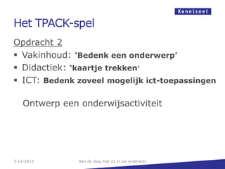 Het TPACK-spel
Opdracht 2
 Vakinhoud: ‘Bedenk een onderwerp’
 Didactiek: ‘kaartje trekken’
 ICT: Bedenk zoveel mogelijk ict-toepassingen
Ontwerp een onderwijsactiviteit

3-12-2013

Aan de slag met ict in uw onderwijs

 