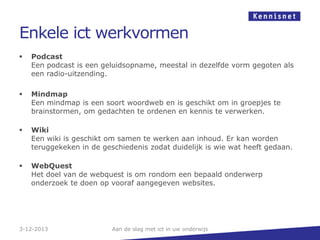 Enkele ict werkvormen


Podcast
Een podcast is een geluidsopname, meestal in dezelfde vorm gegoten als
een radio-uitzending.



Mindmap
Een mindmap is een soort woordweb en is geschikt om in groepjes te
brainstormen, om gedachten te ordenen en kennis te verwerken.



Wiki
Een wiki is geschikt om samen te werken aan inhoud. Er kan worden
teruggekeken in de geschiedenis zodat duidelijk is wie wat heeft gedaan.



WebQuest
Het doel van de webquest is om rondom een bepaald onderwerp
onderzoek te doen op vooraf aangegeven websites.

3-12-2013

Aan de slag met ict in uw onderwijs

 