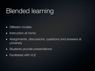 Blended learning
Different models
Instruction at home
Assignments, discussions, questions and answers at
university
Students provide presentations
Facilitated with VLE

 