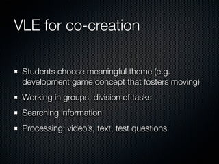 VLE for co-creation
Students choose meaningful theme (e.g.
development game concept that fosters moving)
Working in groups, division of tasks
Searching information
Processing: video’s, text, test questions

 