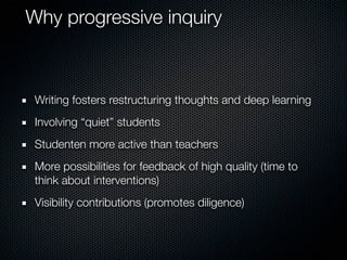Why progressive inquiry

Writing fosters restructuring thoughts and deep learning
Involving “quiet” students
Studenten more active than teachers
More possibilities for feedback of high quality (time to
think about interventions)
Visibility contributions (promotes diligence)

 