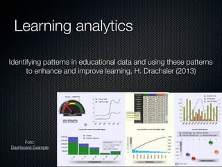 Learning analytics
Identifying patterns in educational data and using these patterns
to enhance and improve learning, H. Drachsler (2013)

Foto:
Dashboard Example

 