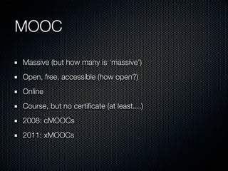MOOC
Massive (but how many is ‘massive’)
Open, free, accessible (how open?)
Online
Course, but no certiﬁcate (at least....)
2008: cMOOCs
2011: xMOOCs

 