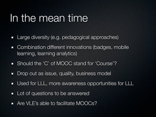 In the mean time
Large diversity (e.g. pedagogical approaches)
Combination different innovations (badges, mobile
learning, learning analytics)
Should the ‘C’ of MOOC stand for ‘Course’?
Drop out as issue, quality, business model
Used for LLL, more awareness opportunities for LLL
Lot of questions to be answered
Are VLE’s able to facilitate MOOCs?

 