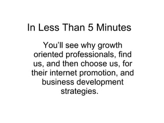 In Less Than 5 Minutes  You’ll see why growth oriented professionals, find us, and then choose us, for their internet promotion, and business development strategies.   