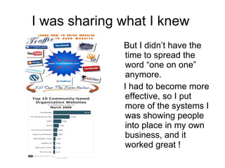 I was sharing what I knew  But I didn’t have the time to spread the word “one on one” anymore. I had to become more effective, so I put more of the systems I was showing people into place in my own business, and it worked great !  