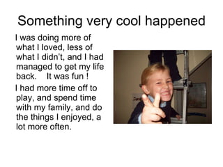 Something very cool happened I was doing more of what I loved, less of what I didn’t, and I had managed to get my life back.  It was fun ! I had more time off to play, and spend time with my family, and do the things I enjoyed, a lot more often. 