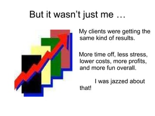 But it wasn’t just me … My clients were getting the same kind of results.  More time off, less stress, lower costs, more profits, and more fun overall.   I was jazzed about that!   