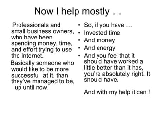 Now I help mostly … Professionals and small business owners, who have been spending money, time, and effort trying to use  the Internet. Basically someone who would like to be more successful  at it, than they’ve managed to be,  up until now. So, if you have … Invested time  And money  And energy And you feel that it should have worked a little better than it has, you’re absolutely right. It should have.    And with my help it can ! 