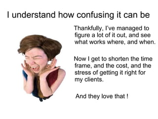 I understand how confusing it can be Thankfully, I’ve managed to figure a lot of it out, and see what works where, and when. Now I get to shorten the time frame, and the cost, and the stress of getting it right for  my clients.  And they love that ! 