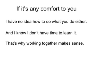 If it’s any comfort to you I have no idea how to do what you do either. And I know I don’t have time to learn it. That’s why working together makes sense. 